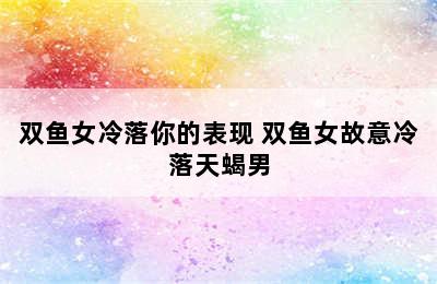双鱼女冷落你的表现 双鱼女故意冷落天蝎男
